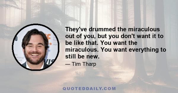 They've drummed the miraculous out of you, but you don't want it to be like that. You want the miraculous. You want everything to still be new.