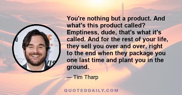 You're nothing but a product. And what's this product called? Emptiness, dude, that's what it's called. And for the rest of your life, they sell you over and over, right to the end when they package you one last time