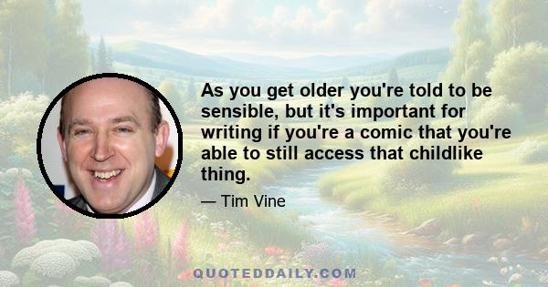 As you get older you're told to be sensible, but it's important for writing if you're a comic that you're able to still access that childlike thing.