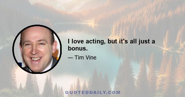 I love acting, but it's all just a bonus.