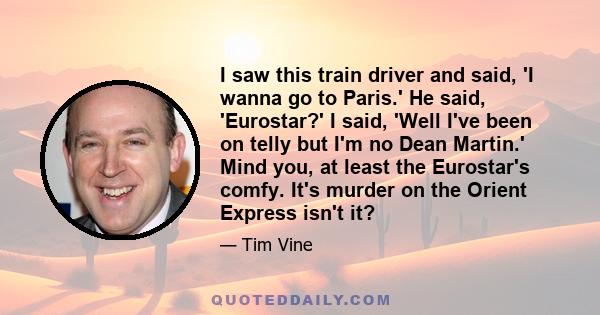 I saw this train driver and said, 'I wanna go to Paris.' He said, 'Eurostar?' I said, 'Well I've been on telly but I'm no Dean Martin.' Mind you, at least the Eurostar's comfy. It's murder on the Orient Express isn't it?