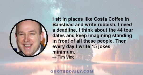 I sit in places like Costa Coffee in Banstead and write rubbish. I need a deadline. I think about the 44 tour dates and keep imagining standing in front of all these people. Then every day I write 15 jokes minimum.