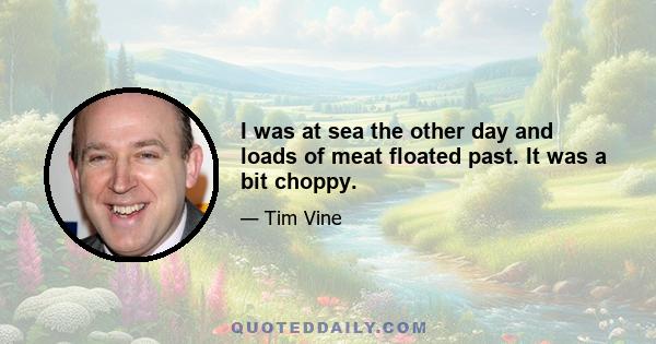 I was at sea the other day and loads of meat floated past. It was a bit choppy.