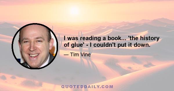 I was reading a book... 'the history of glue' - I couldn't put it down.