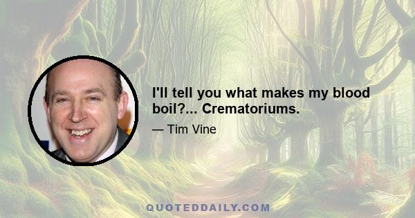 I'll tell you what makes my blood boil?... Crematoriums.