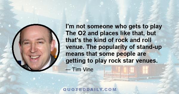 I'm not someone who gets to play The O2 and places like that, but that's the kind of rock and roll venue. The popularity of stand-up means that some people are getting to play rock star venues.