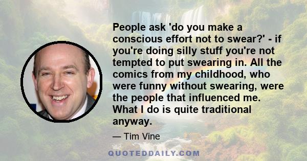 People ask 'do you make a conscious effort not to swear?' - if you're doing silly stuff you're not tempted to put swearing in. All the comics from my childhood, who were funny without swearing, were the people that