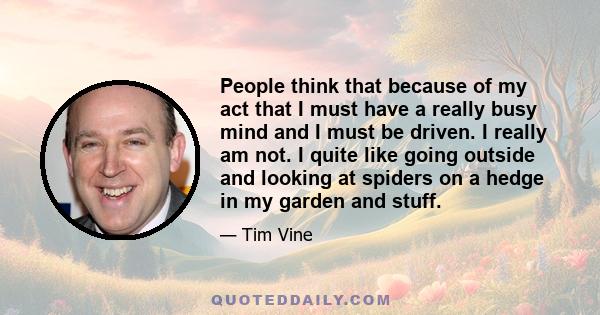 People think that because of my act that I must have a really busy mind and I must be driven. I really am not. I quite like going outside and looking at spiders on a hedge in my garden and stuff.