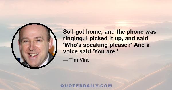 So I got home, and the phone was ringing. I picked it up, and said 'Who's speaking please?' And a voice said 'You are.'