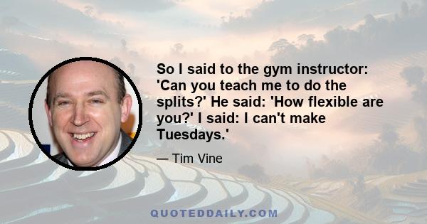 So I said to the gym instructor: 'Can you teach me to do the splits?' He said: 'How flexible are you?' I said: I can't make Tuesdays.'