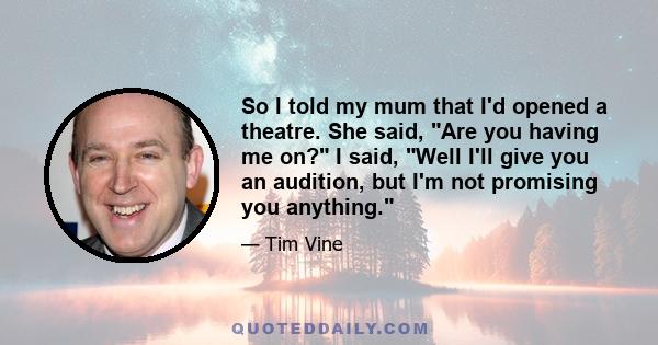 So I told my mum that I'd opened a theatre. She said, Are you having me on? I said, Well I'll give you an audition, but I'm not promising you anything.