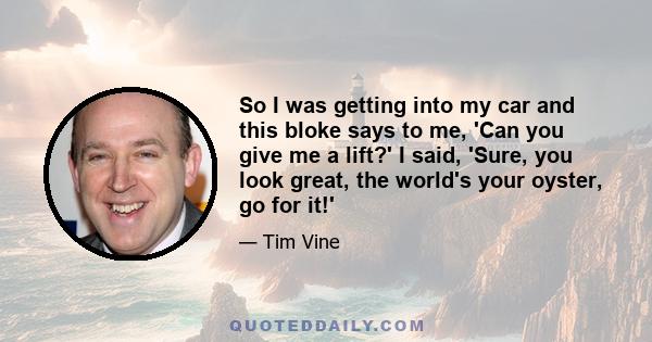 So I was getting into my car and this bloke says to me, 'Can you give me a lift?' I said, 'Sure, you look great, the world's your oyster, go for it!'