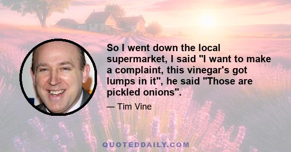 So I went down the local supermarket, I said I want to make a complaint, this vinegar's got lumps in it, he said Those are pickled onions.