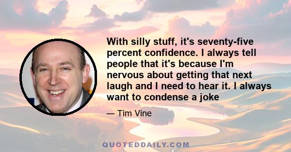 With silly stuff, it's seventy-five percent confidence. I always tell people that it's because I'm nervous about getting that next laugh and I need to hear it. I always want to condense a joke