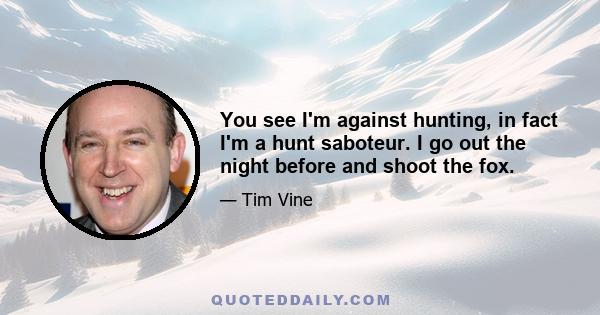 You see I'm against hunting, in fact I'm a hunt saboteur. I go out the night before and shoot the fox.