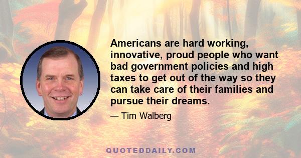 Americans are hard working, innovative, proud people who want bad government policies and high taxes to get out of the way so they can take care of their families and pursue their dreams.