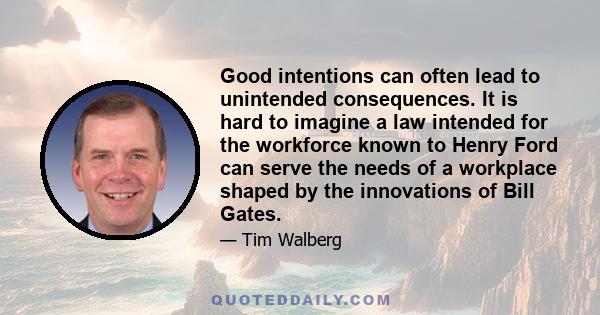 Good intentions can often lead to unintended consequences. It is hard to imagine a law intended for the workforce known to Henry Ford can serve the needs of a workplace shaped by the innovations of Bill Gates.