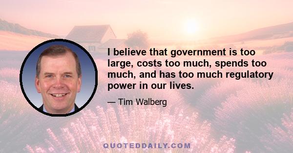 I believe that government is too large, costs too much, spends too much, and has too much regulatory power in our lives.