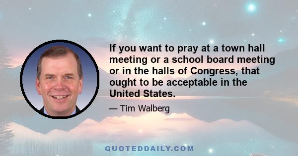 If you want to pray at a town hall meeting or a school board meeting or in the halls of Congress, that ought to be acceptable in the United States.