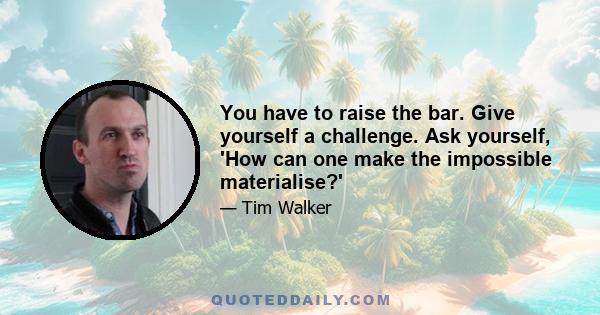 You have to raise the bar. Give yourself a challenge. Ask yourself, 'How can one make the impossible materialise?'