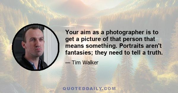 Your aim as a photographer is to get a picture of that person that means something. Portraits aren't fantasies; they need to tell a truth.