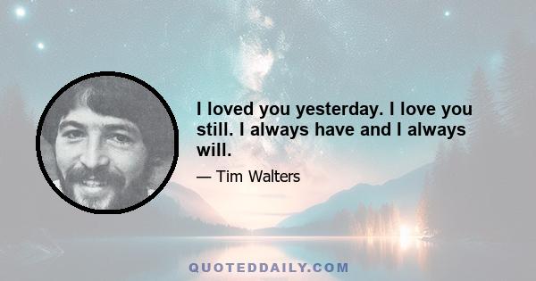 I loved you yesterday. I love you still. I always have and I always will.