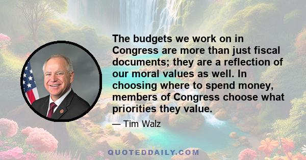 The budgets we work on in Congress are more than just fiscal documents; they are a reflection of our moral values as well. In choosing where to spend money, members of Congress choose what priorities they value.