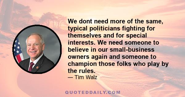 We dont need more of the same, typical politicians fighting for themselves and for special interests. We need someone to believe in our small-business owners again and someone to champion those folks who play by the