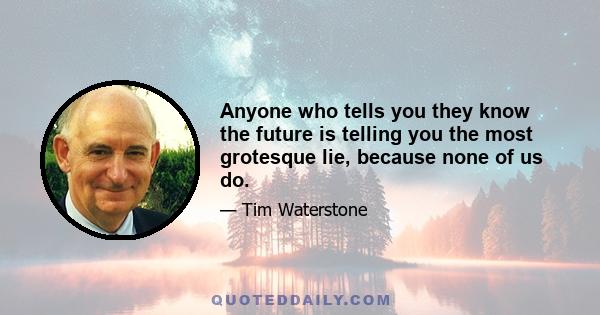 Anyone who tells you they know the future is telling you the most grotesque lie, because none of us do.