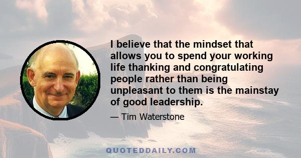 I believe that the mindset that allows you to spend your working life thanking and congratulating people rather than being unpleasant to them is the mainstay of good leadership.