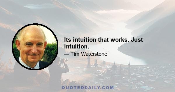 Its intuition that works. Just intuition.