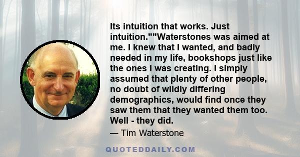 Its intuition that works. Just intuition.Waterstones was aimed at me. I knew that I wanted, and badly needed in my life, bookshops just like the ones I was creating. I simply assumed that plenty of other people, no