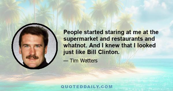 People started staring at me at the supermarket and restaurants and whatnot. And I knew that I looked just like Bill Clinton.