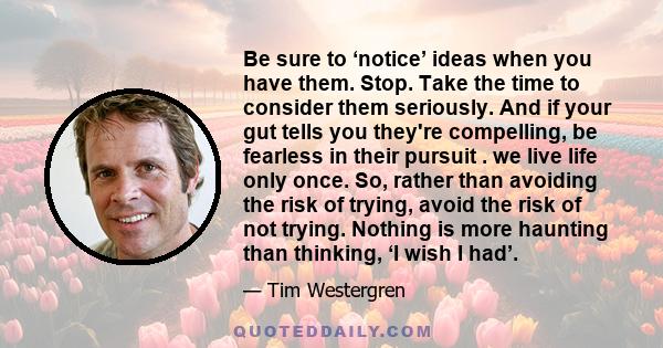 Be sure to ‘notice’ ideas when you have them. Stop. Take the time to consider them seriously. And if your gut tells you they're compelling, be fearless in their pursuit . we live life only once. So, rather than avoiding 