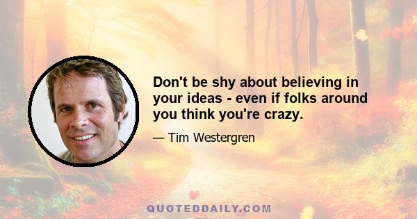 Don't be shy about believing in your ideas - even if folks around you think you're crazy.