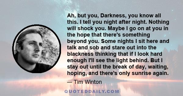 Ah, but you, Darkness, you know all this. I tell you night after night. Nothing will shock you. Maybe I go on at you in the hope that there's something beyond you. Some nights I sit here and talk and sob and stare out