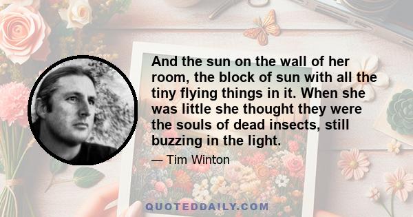 And the sun on the wall of her room, the block of sun with all the tiny flying things in it. When she was little she thought they were the souls of dead insects, still buzzing in the light.