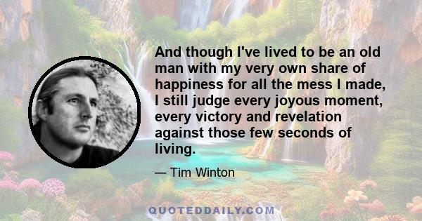 And though I've lived to be an old man with my very own share of happiness for all the mess I made, I still judge every joyous moment, every victory and revelation against those few seconds of living.