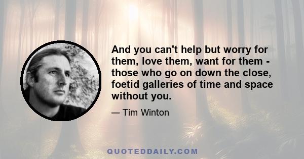 And you can't help but worry for them, love them, want for them - those who go on down the close, foetid galleries of time and space without you.