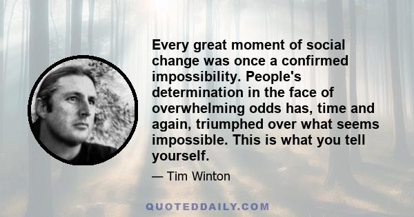 Every great moment of social change was once a confirmed impossibility. People's determination in the face of overwhelming odds has, time and again, triumphed over what seems impossible. This is what you tell yourself.