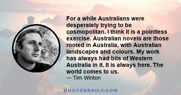 For a while Australians were desperately trying to be cosmopolitan. I think it is a pointless exercise. Australian novels are those rooted in Australia, with Australian landscapes and colours. My work has always had