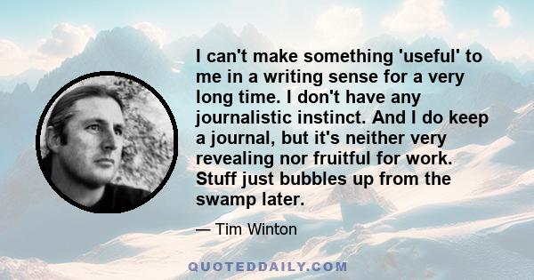 I can't make something 'useful' to me in a writing sense for a very long time. I don't have any journalistic instinct. And I do keep a journal, but it's neither very revealing nor fruitful for work. Stuff just bubbles