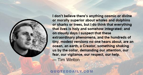 I don't believe there's anything cosmic or divine or morally superior about whales and dolphins or sharks or trees, but I do think that everything that lives is holy and somehow integrated; and on cloudy days I suspect