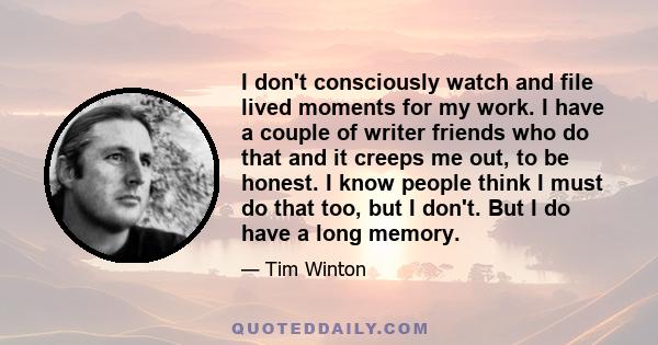 I don't consciously watch and file lived moments for my work. I have a couple of writer friends who do that and it creeps me out, to be honest. I know people think I must do that too, but I don't. But I do have a long