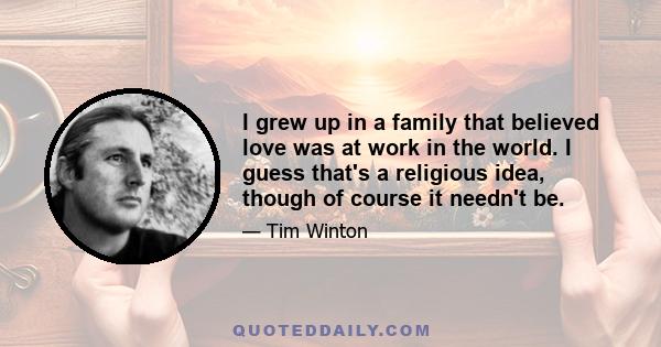 I grew up in a family that believed love was at work in the world. I guess that's a religious idea, though of course it needn't be.