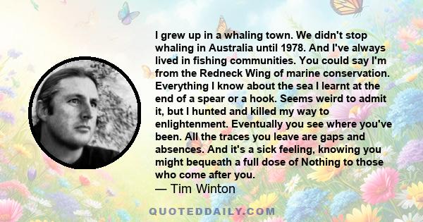 I grew up in a whaling town. We didn't stop whaling in Australia until 1978. And I've always lived in fishing communities. You could say I'm from the Redneck Wing of marine conservation. Everything I know about the sea