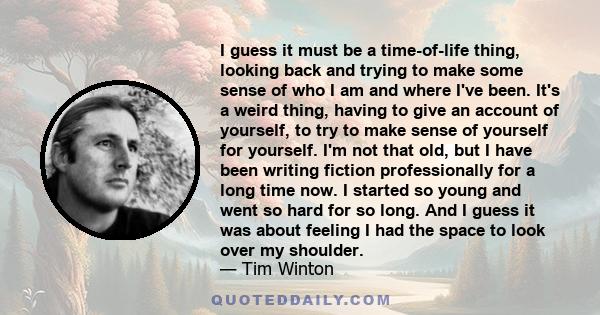 I guess it must be a time-of-life thing, looking back and trying to make some sense of who I am and where I've been. It's a weird thing, having to give an account of yourself, to try to make sense of yourself for