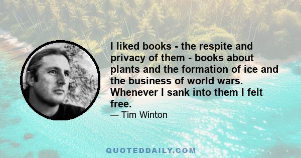 I liked books - the respite and privacy of them - books about plants and the formation of ice and the business of world wars. Whenever I sank into them I felt free.