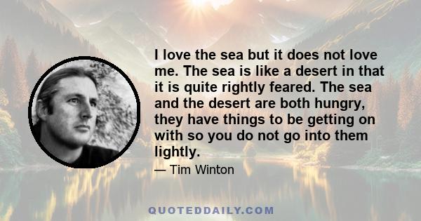 I love the sea but it does not love me. The sea is like a desert in that it is quite rightly feared. The sea and the desert are both hungry, they have things to be getting on with so you do not go into them lightly.