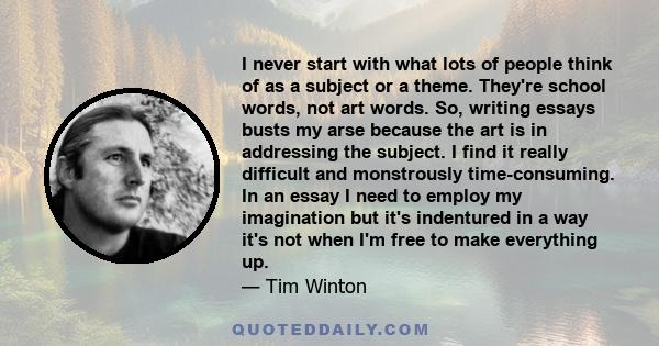 I never start with what lots of people think of as a subject or a theme. They're school words, not art words. So, writing essays busts my arse because the art is in addressing the subject. I find it really difficult and 